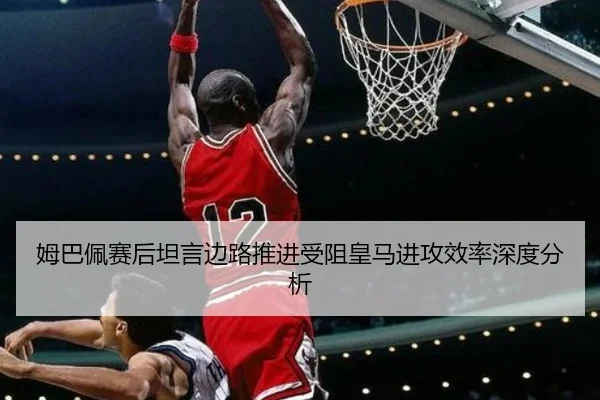 姆巴佩赛后坦言边路推进受阻皇马进攻效率深度分析